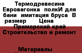 Термодревесина(Евровагонка, полкИ для бани, имитация бруса. В размер!!! › Цена ­ 1 700 - Приморский край Строительство и ремонт » Материалы   . Приморский край